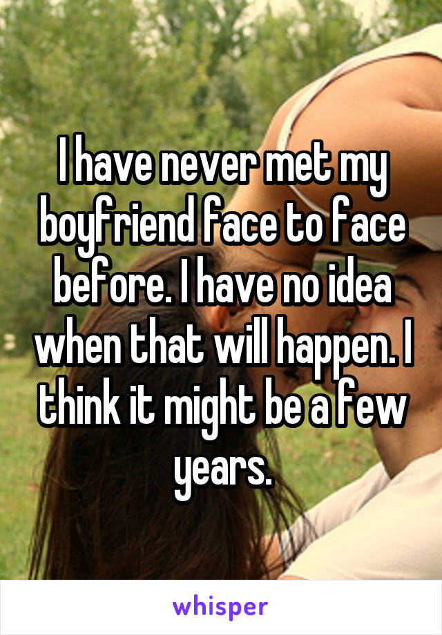 I have never met my boyfriend face to face before. I have no idea when that will happen. I think it might be a few years.