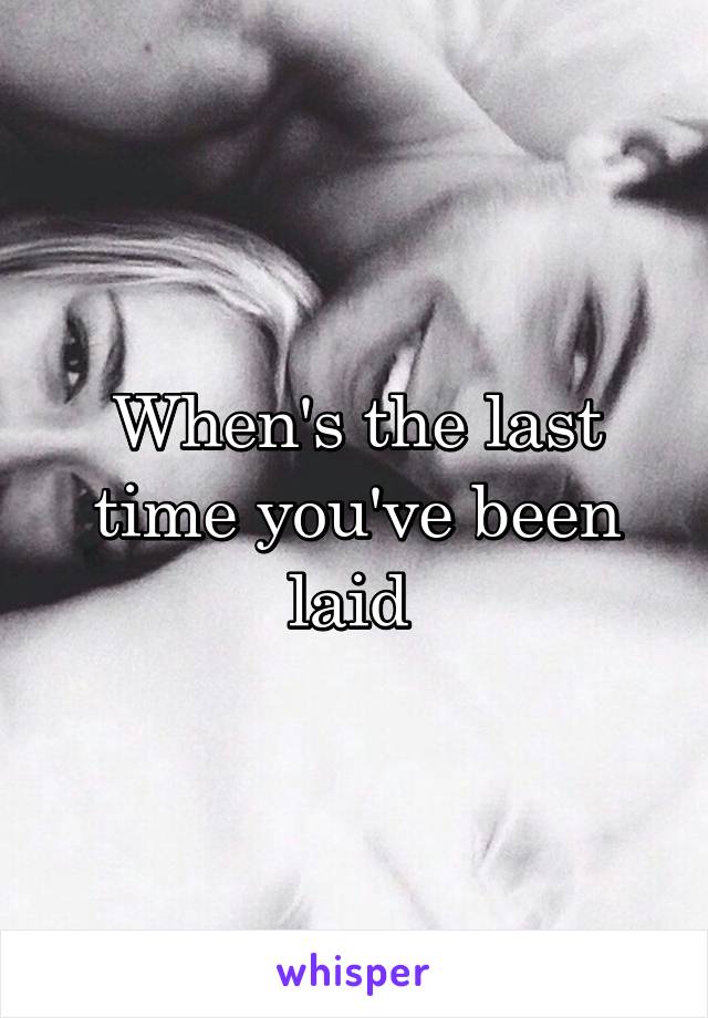 When's the last time you've been laid 