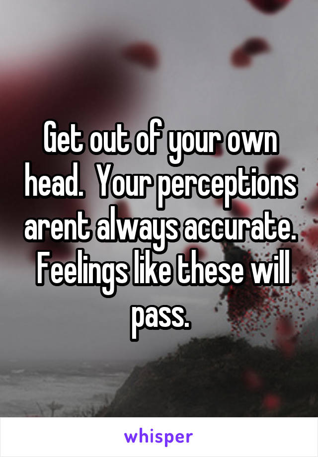 Get out of your own head.  Your perceptions arent always accurate.  Feelings like these will pass.