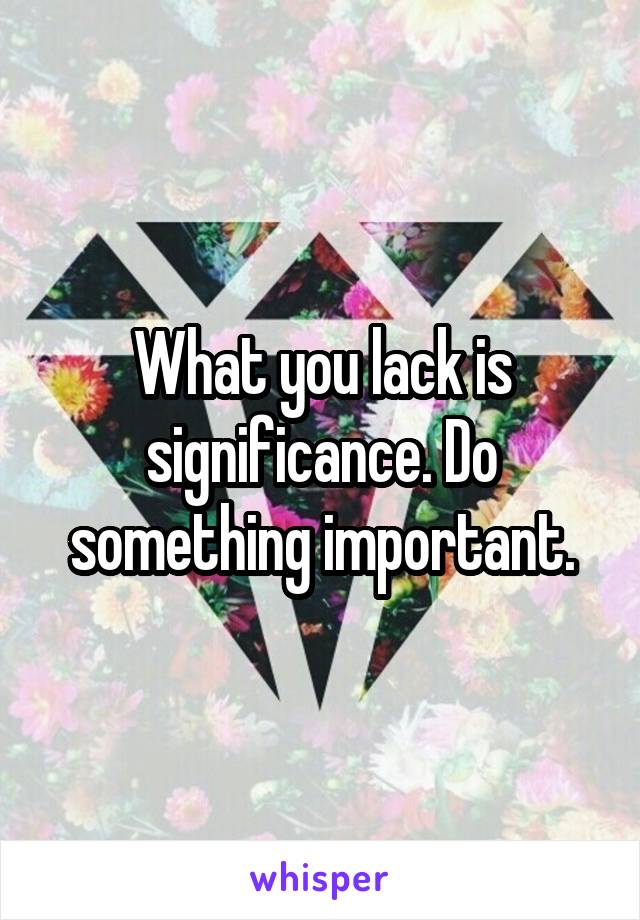 What you lack is significance. Do something important.