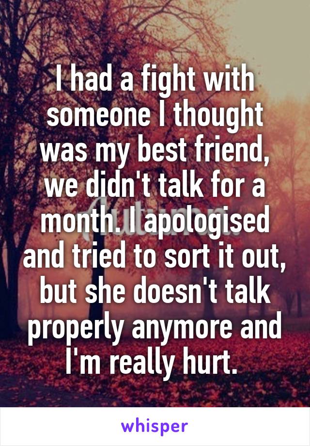 I had a fight with someone I thought was my best friend, we didn't talk for a month. I apologised and tried to sort it out, but she doesn't talk properly anymore and I'm really hurt. 