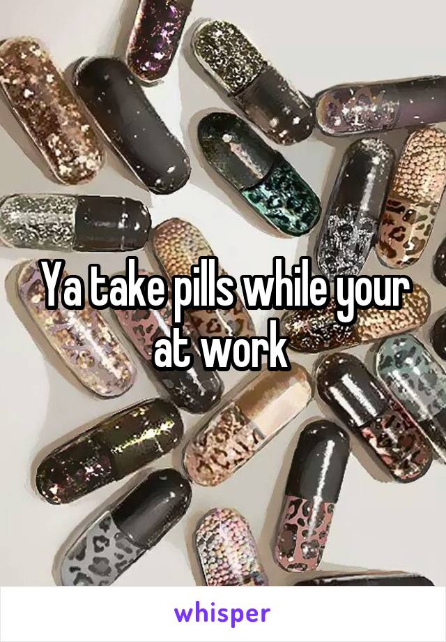 Ya take pills while your at work 