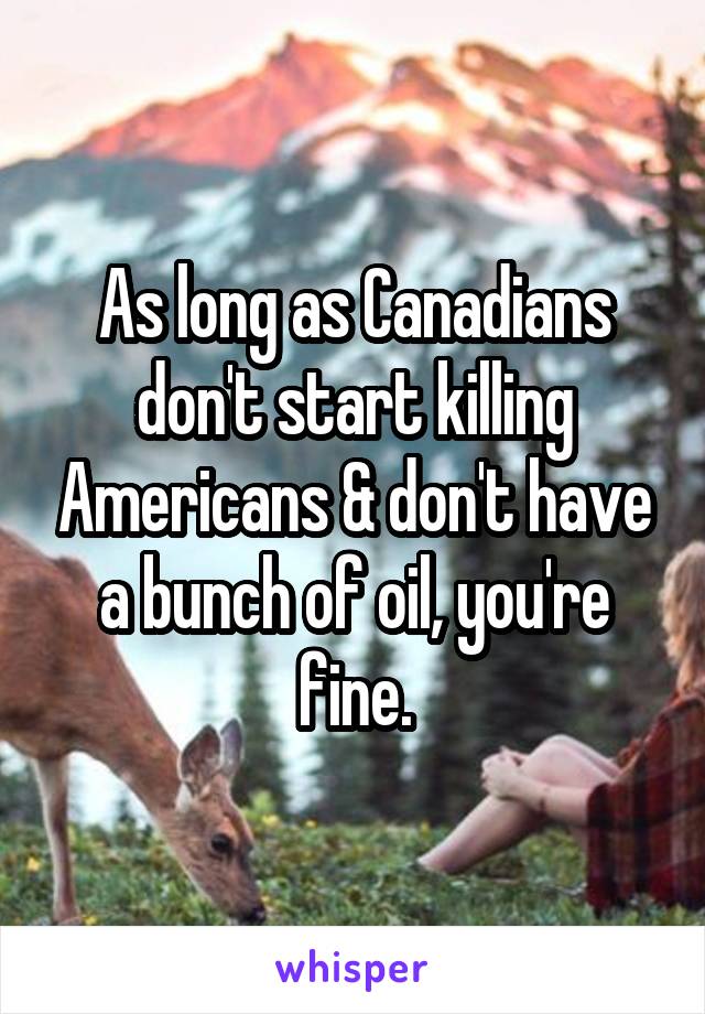 As long as Canadians don't start killing Americans & don't have a bunch of oil, you're fine.