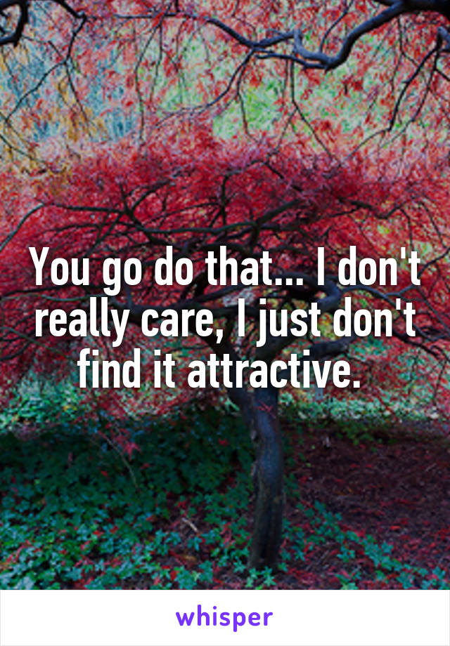 You go do that... I don't really care, I just don't find it attractive. 