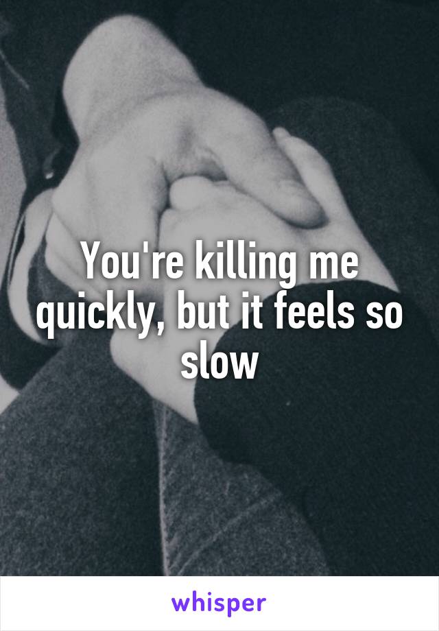 You're killing me quickly, but it feels so slow