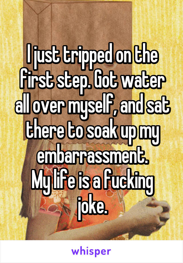 I just tripped on the first step. Got water all over myself, and sat there to soak up my embarrassment.
My life is a fucking joke.