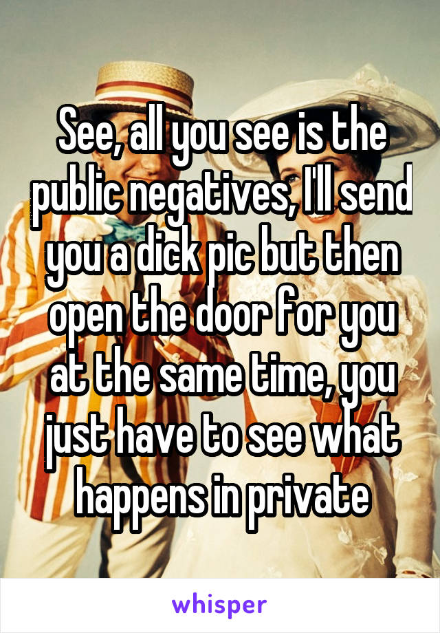 See, all you see is the public negatives, I'll send you a dick pic but then open the door for you at the same time, you just have to see what happens in private