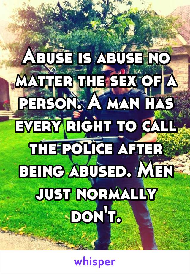 Abuse is abuse no matter the sex of a person. A man has every right to call the police after being abused. Men just normally don't.