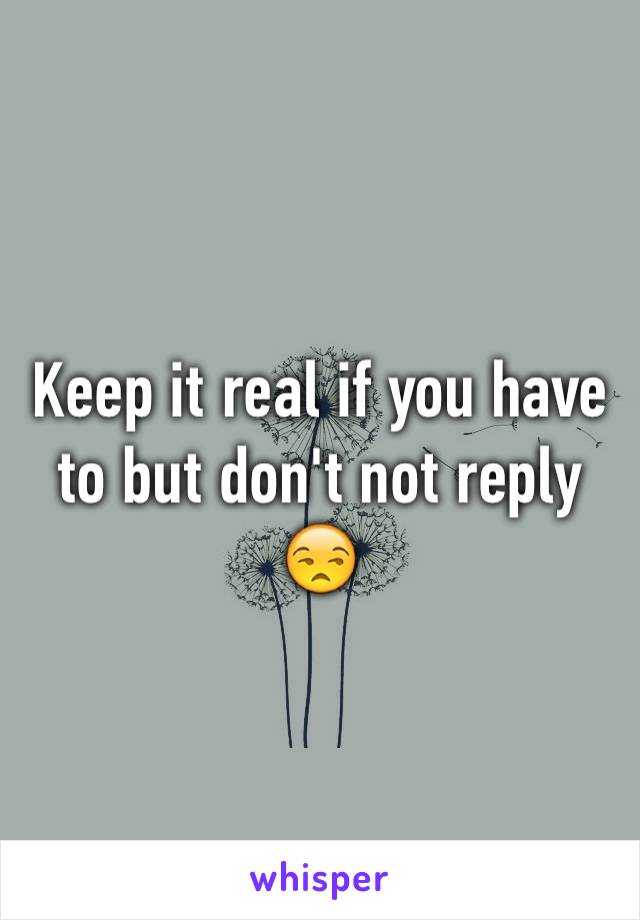 Keep it real if you have to but don't not reply 😒