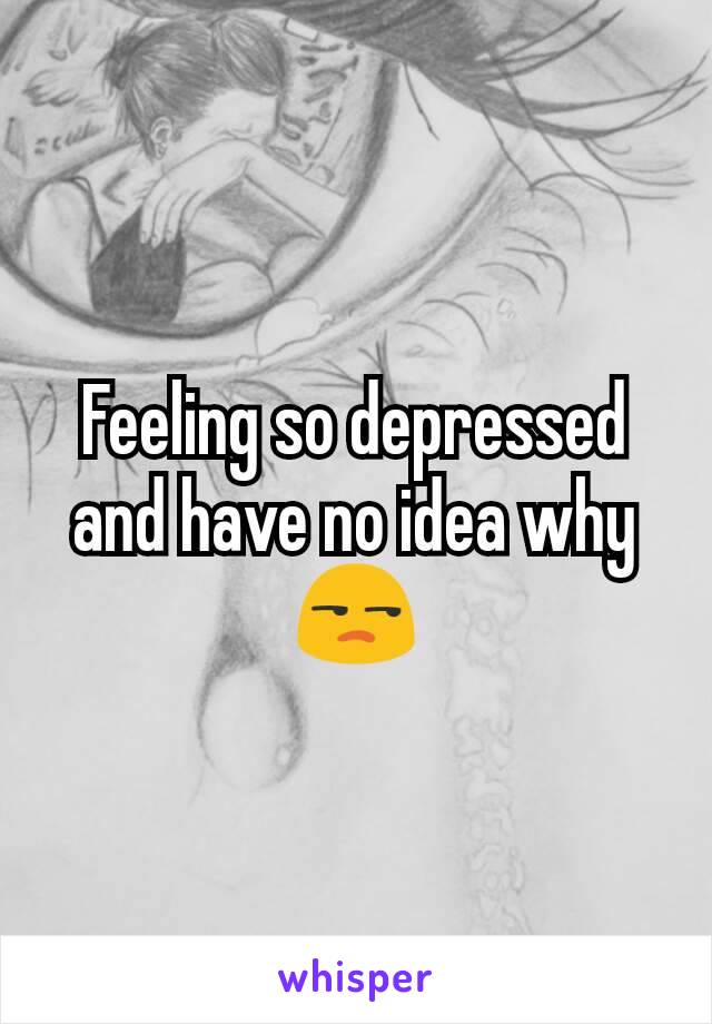 Feeling so depressed and have no idea why 😒