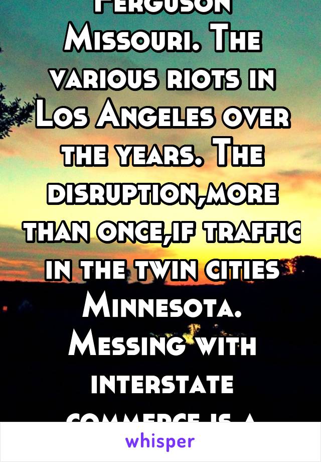 Ferguson Missouri. The various riots in Los Angeles over the years. The disruption,more than once,if traffic in the twin cities Minnesota. Messing with interstate commerce is a felony. 