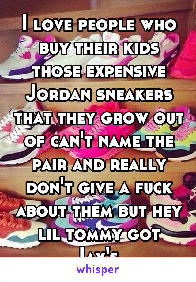 I love people who buy their kids those expensive Jordan sneakers that they grow out of can't name the pair and really don't give a fuck about them but hey lil tommy got Jay's 