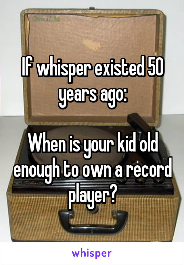 If whisper existed 50 years ago:

When is your kid old enough to own a record player?