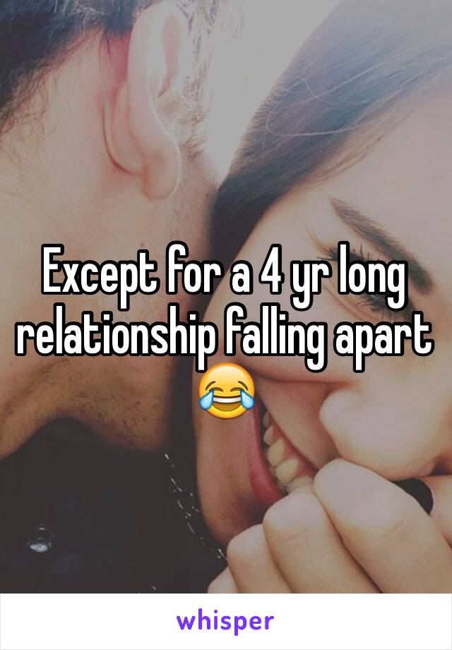 Except for a 4 yr long relationship falling apart 😂