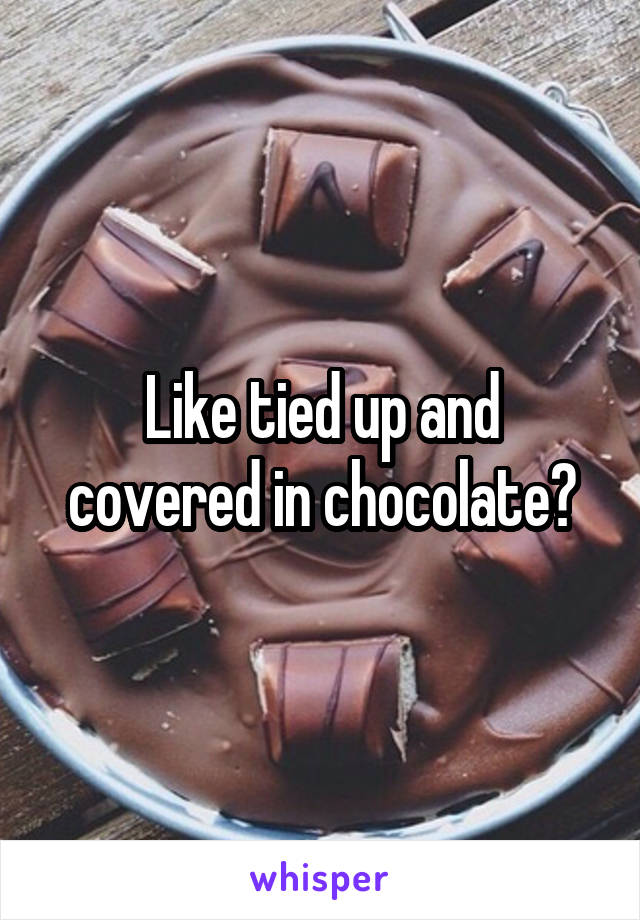 Like tied up and covered in chocolate?