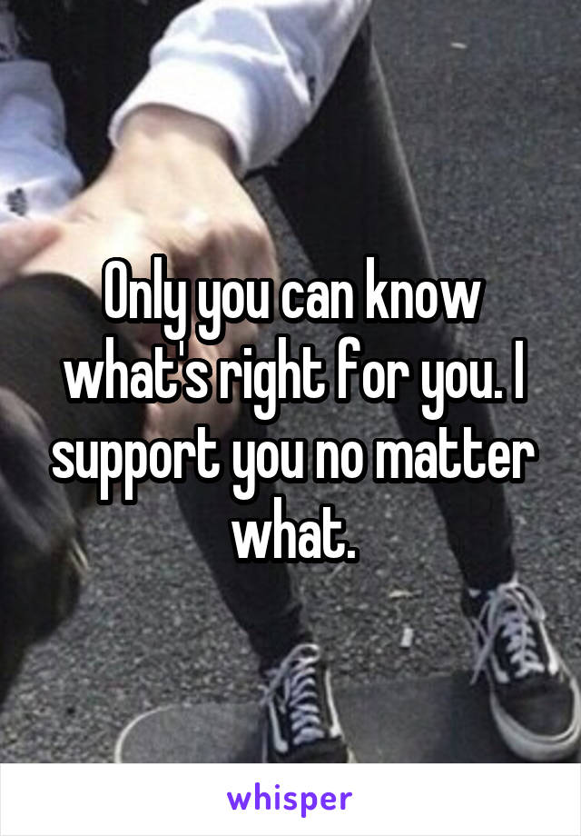 Only you can know what's right for you. I support you no matter what.