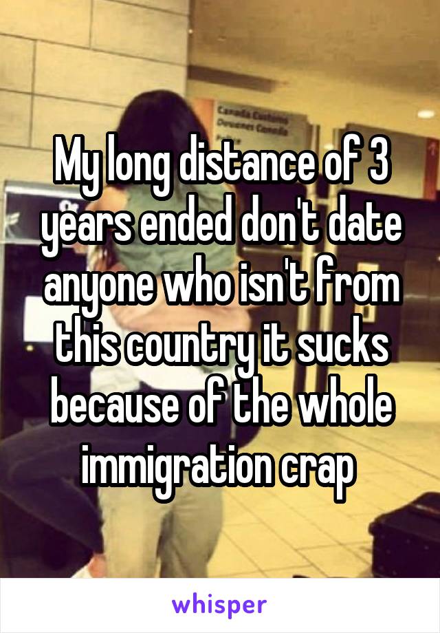 My long distance of 3 years ended don't date anyone who isn't from this country it sucks because of the whole immigration crap 