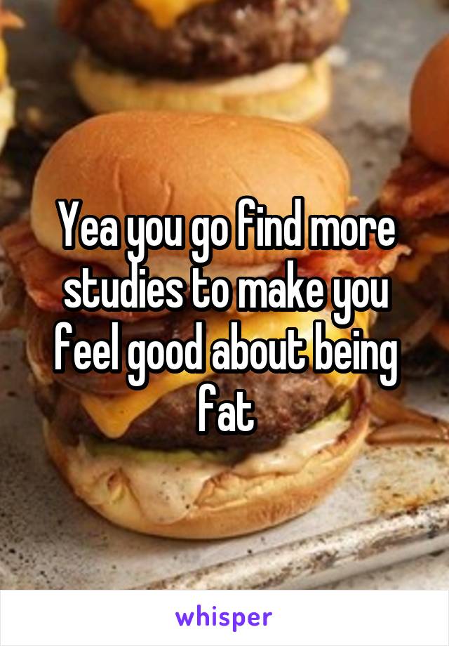 Yea you go find more studies to make you feel good about being fat