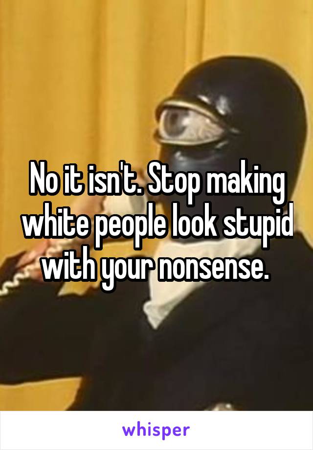 No it isn't. Stop making white people look stupid with your nonsense. 