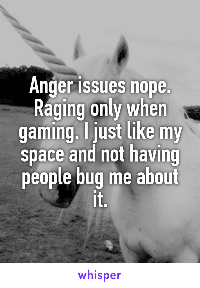 Anger issues nope. Raging only when gaming. I just like my space and not having people bug me about it.