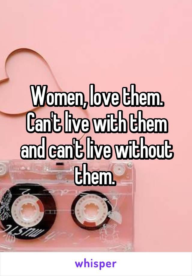 Women, love them. Can't live with them and can't live without them. 