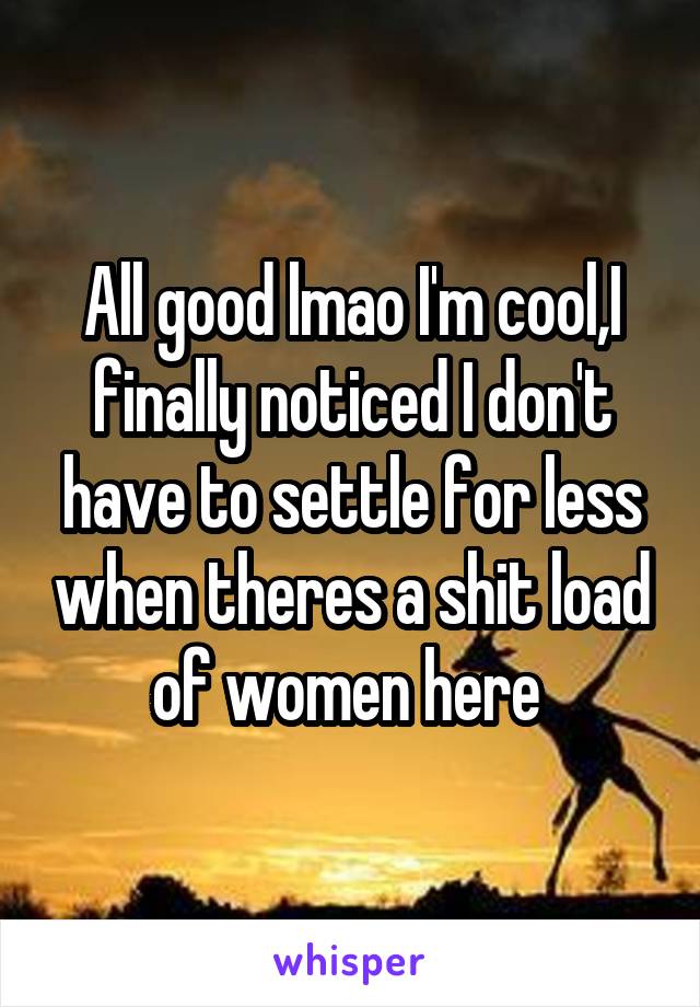 All good lmao I'm cool,I finally noticed I don't have to settle for less when theres a shit load of women here 