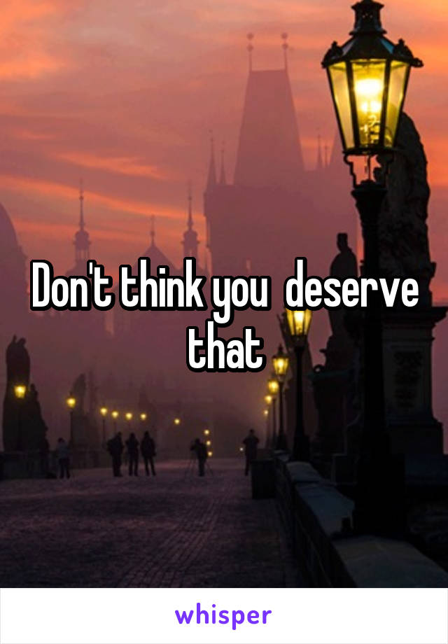 Don't think you  deserve that