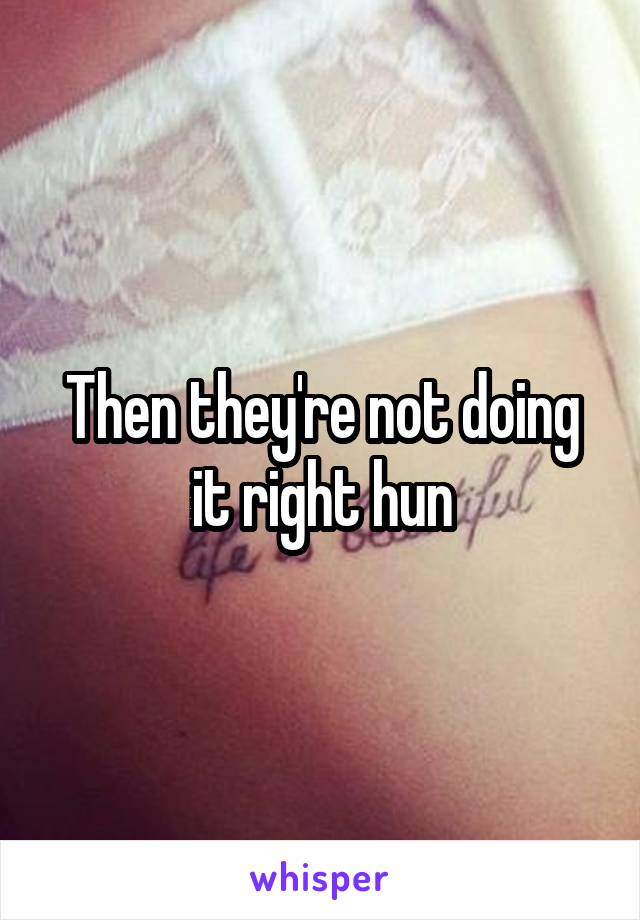 Then they're not doing it right hun