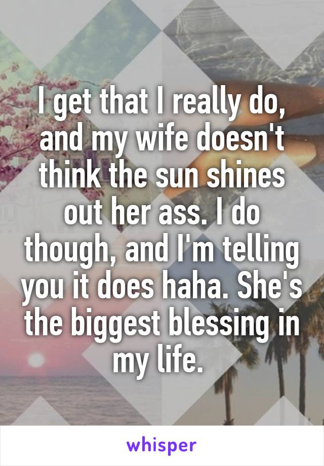 I get that I really do, and my wife doesn't think the sun shines out her ass. I do though, and I'm telling you it does haha. She's the biggest blessing in my life. 