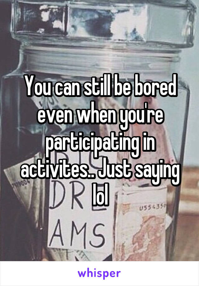 You can still be bored even when you're participating in activites.. Just saying lol