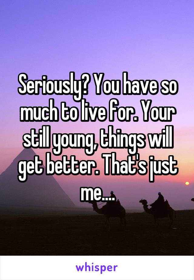 Seriously? You have so much to live for. Your still young, things will get better. That's just me....