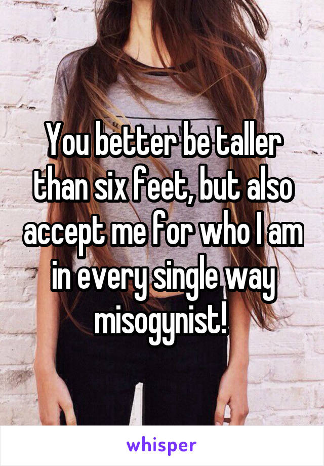 You better be taller than six feet, but also accept me for who I am in every single way misogynist! 