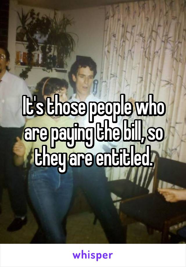 It's those people who are paying the bill, so they are entitled.