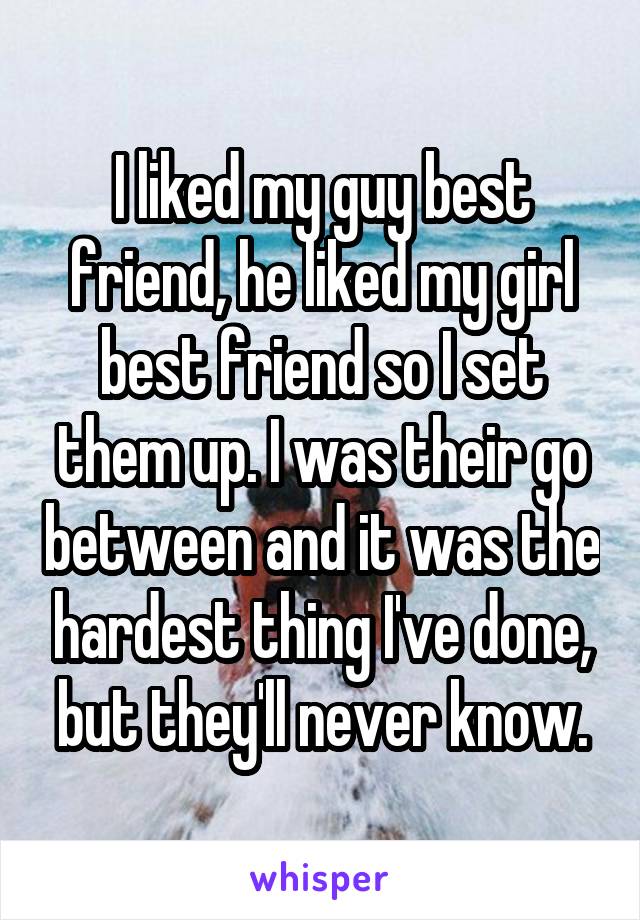 I liked my guy best friend, he liked my girl best friend so I set them up. I was their go between and it was the hardest thing I've done, but they'll never know.