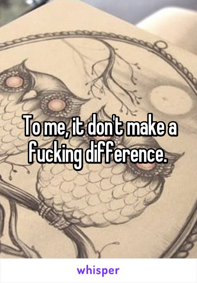 To me, it don't make a fucking difference. 