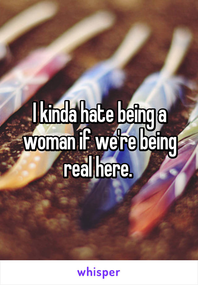 I kinda hate being a woman if we're being real here. 