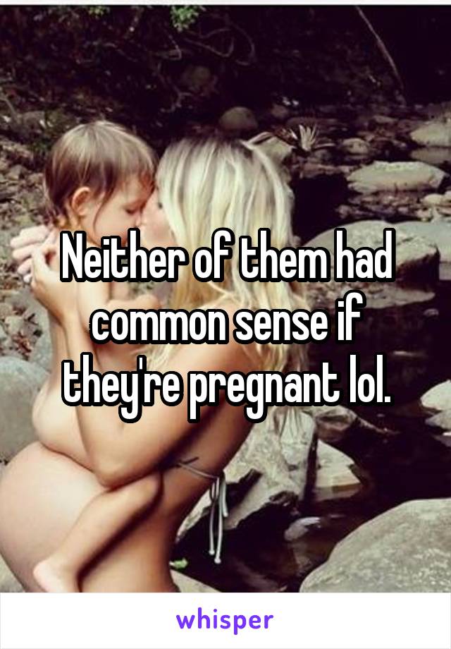 Neither of them had common sense if they're pregnant lol.