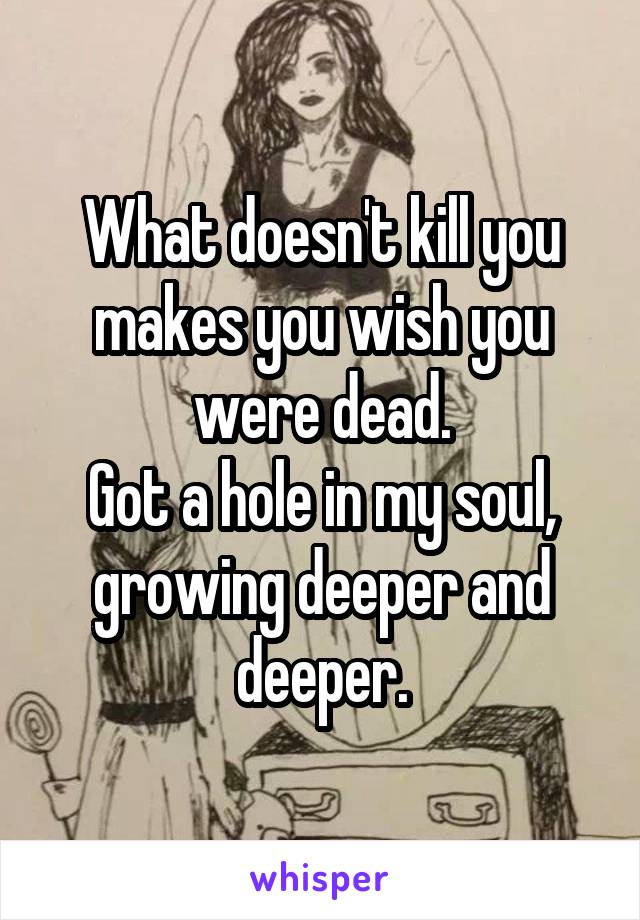 What doesn't kill you makes you wish you were dead.
Got a hole in my soul, growing deeper and deeper.