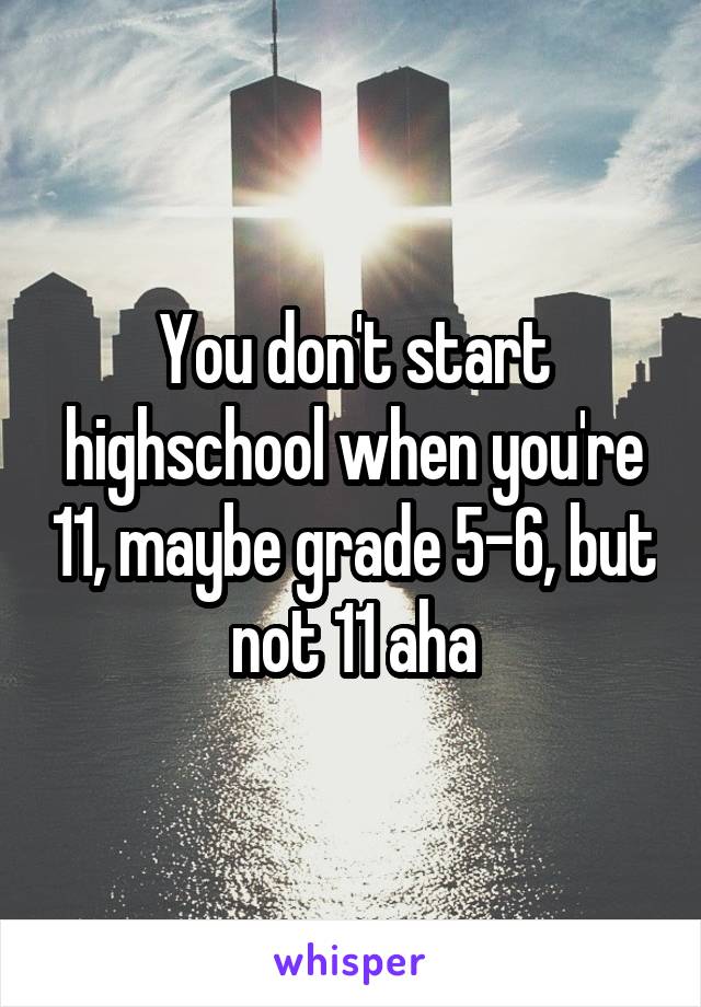 You don't start highschool when you're 11, maybe grade 5-6, but not 11 aha