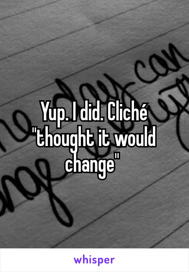 Yup. I did. Cliché "thought it would change" 