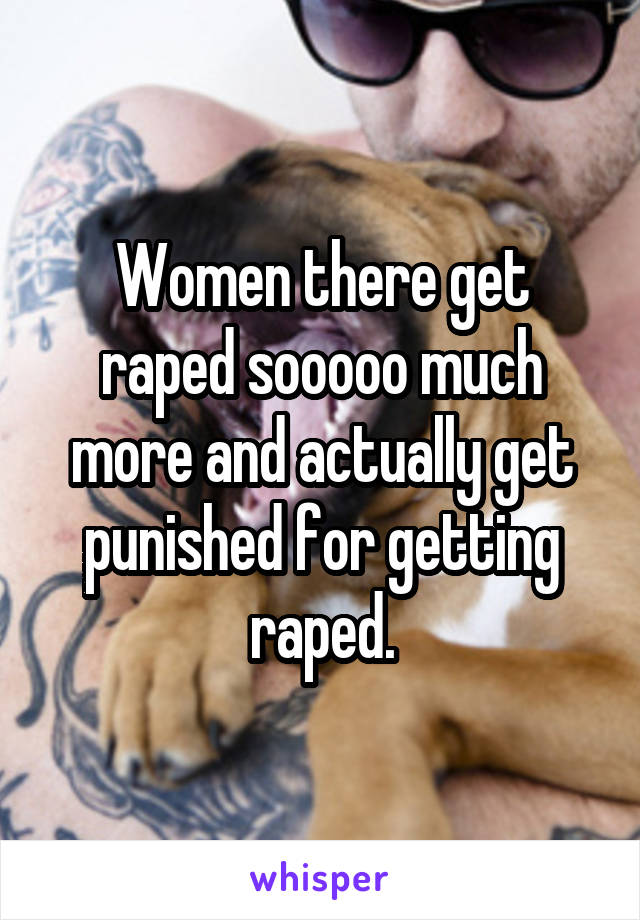 Women there get raped sooooo much more and actually get punished for getting raped.