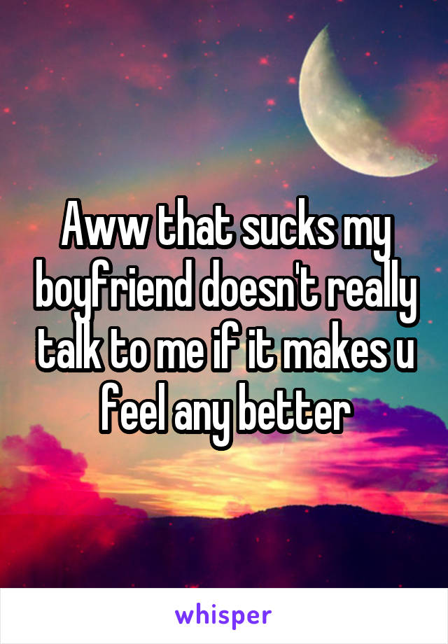 Aww that sucks my boyfriend doesn't really talk to me if it makes u feel any better