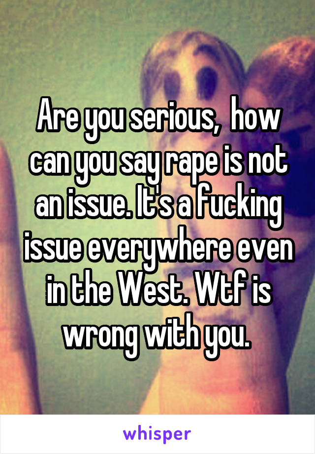 Are you serious,  how can you say rape is not an issue. It's a fucking issue everywhere even in the West. Wtf is wrong with you. 