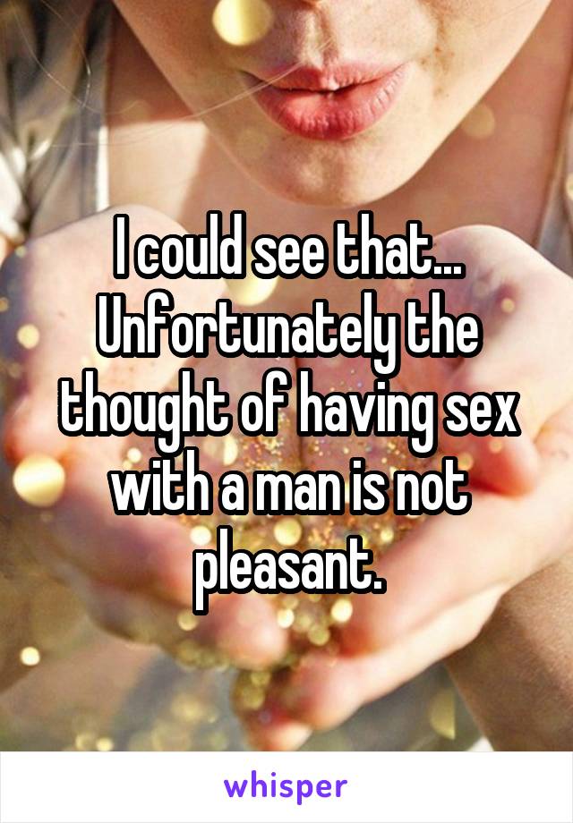 I could see that...
Unfortunately the thought of having sex with a man is not pleasant.