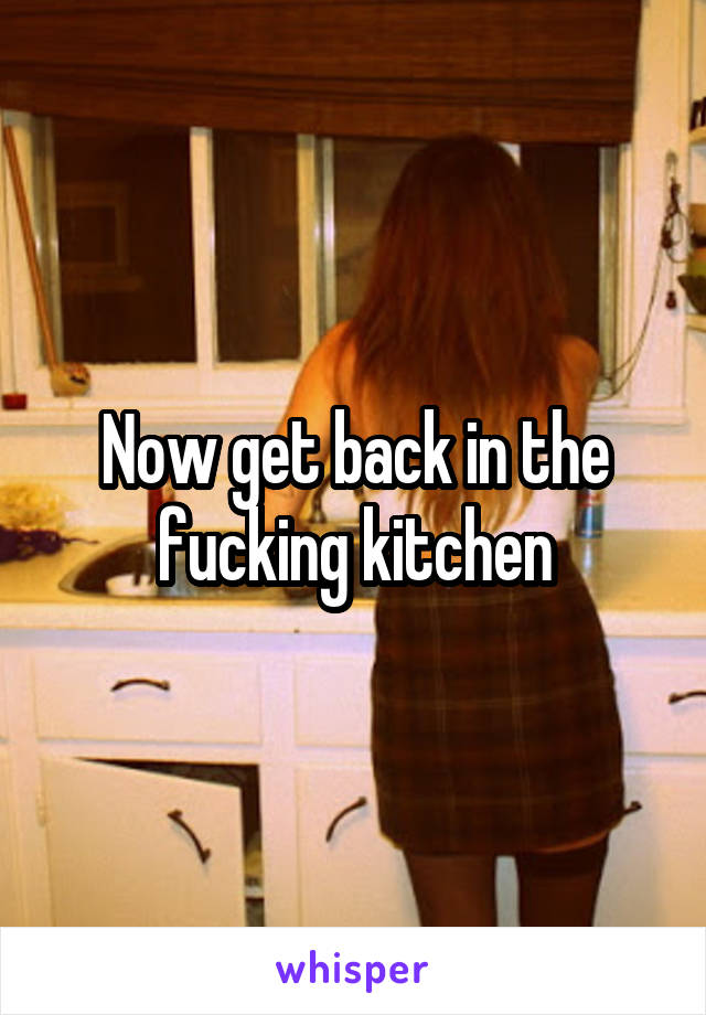 Now get back in the fucking kitchen