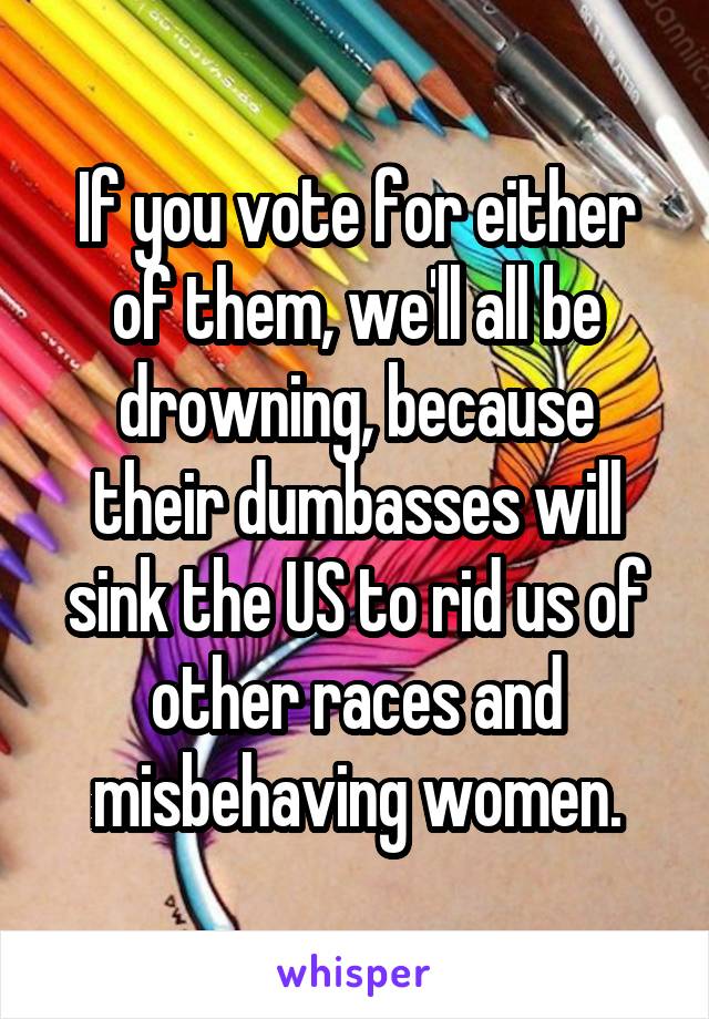 If you vote for either of them, we'll all be drowning, because their dumbasses will sink the US to rid us of other races and misbehaving women.