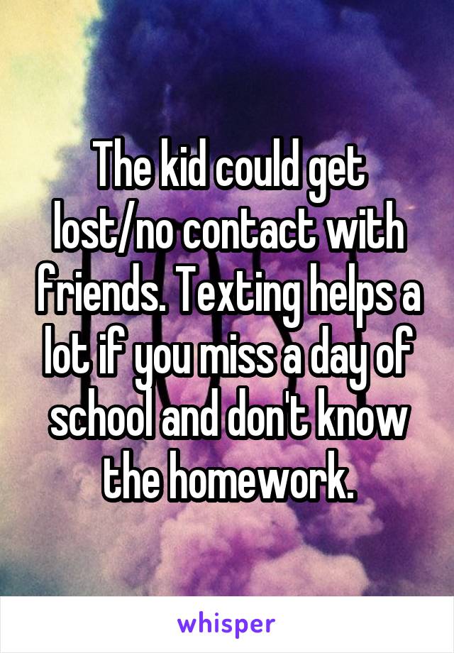 The kid could get lost/no contact with friends. Texting helps a lot if you miss a day of school and don't know the homework.