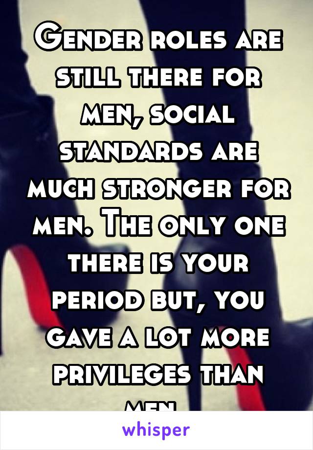 Gender roles are still there for men, social standards are much stronger for men. The only one there is your period but, you gave a lot more privileges than men. 