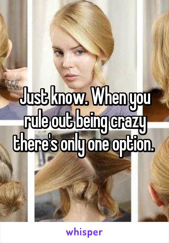 Just know. When you rule out being crazy there's only one option. 