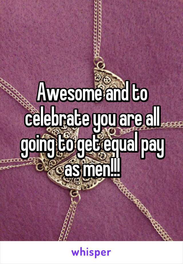 Awesome and to celebrate you are all going to get equal pay as men!!!